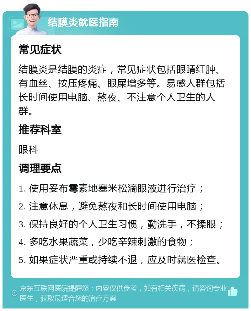 结膜炎就医指南 常见症状 结膜炎是结膜的炎症，常见症状包括眼睛红肿、有血丝、按压疼痛、眼屎增多等。易感人群包括长时间使用电脑、熬夜、不注意个人卫生的人群。 推荐科室 眼科 调理要点 1. 使用妥布霉素地塞米松滴眼液进行治疗； 2. 注意休息，避免熬夜和长时间使用电脑； 3. 保持良好的个人卫生习惯，勤洗手，不揉眼； 4. 多吃水果蔬菜，少吃辛辣刺激的食物； 5. 如果症状严重或持续不退，应及时就医检查。