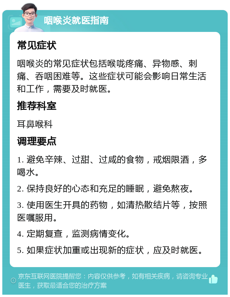 咽喉炎就医指南 常见症状 咽喉炎的常见症状包括喉咙疼痛、异物感、刺痛、吞咽困难等。这些症状可能会影响日常生活和工作，需要及时就医。 推荐科室 耳鼻喉科 调理要点 1. 避免辛辣、过甜、过咸的食物，戒烟限酒，多喝水。 2. 保持良好的心态和充足的睡眠，避免熬夜。 3. 使用医生开具的药物，如清热散结片等，按照医嘱服用。 4. 定期复查，监测病情变化。 5. 如果症状加重或出现新的症状，应及时就医。