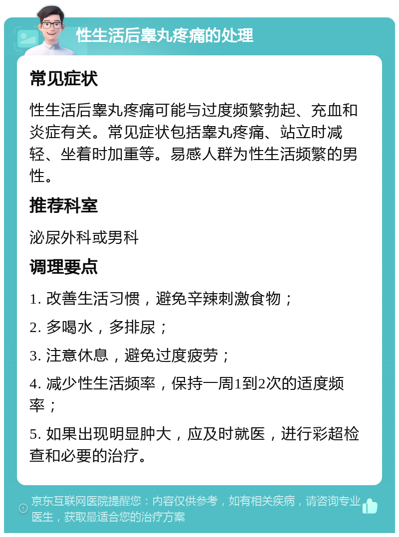 性生活后睾丸疼痛的处理 常见症状 性生活后睾丸疼痛可能与过度频繁勃起、充血和炎症有关。常见症状包括睾丸疼痛、站立时减轻、坐着时加重等。易感人群为性生活频繁的男性。 推荐科室 泌尿外科或男科 调理要点 1. 改善生活习惯，避免辛辣刺激食物； 2. 多喝水，多排尿； 3. 注意休息，避免过度疲劳； 4. 减少性生活频率，保持一周1到2次的适度频率； 5. 如果出现明显肿大，应及时就医，进行彩超检查和必要的治疗。