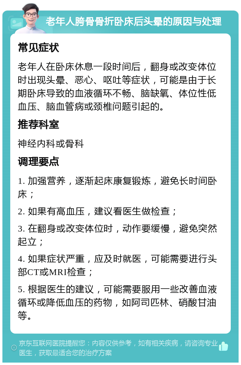 老年人胯骨骨折卧床后头晕的原因与处理 常见症状 老年人在卧床休息一段时间后，翻身或改变体位时出现头晕、恶心、呕吐等症状，可能是由于长期卧床导致的血液循环不畅、脑缺氧、体位性低血压、脑血管病或颈椎问题引起的。 推荐科室 神经内科或骨科 调理要点 1. 加强营养，逐渐起床康复锻炼，避免长时间卧床； 2. 如果有高血压，建议看医生做检查； 3. 在翻身或改变体位时，动作要缓慢，避免突然起立； 4. 如果症状严重，应及时就医，可能需要进行头部CT或MRI检查； 5. 根据医生的建议，可能需要服用一些改善血液循环或降低血压的药物，如阿司匹林、硝酸甘油等。