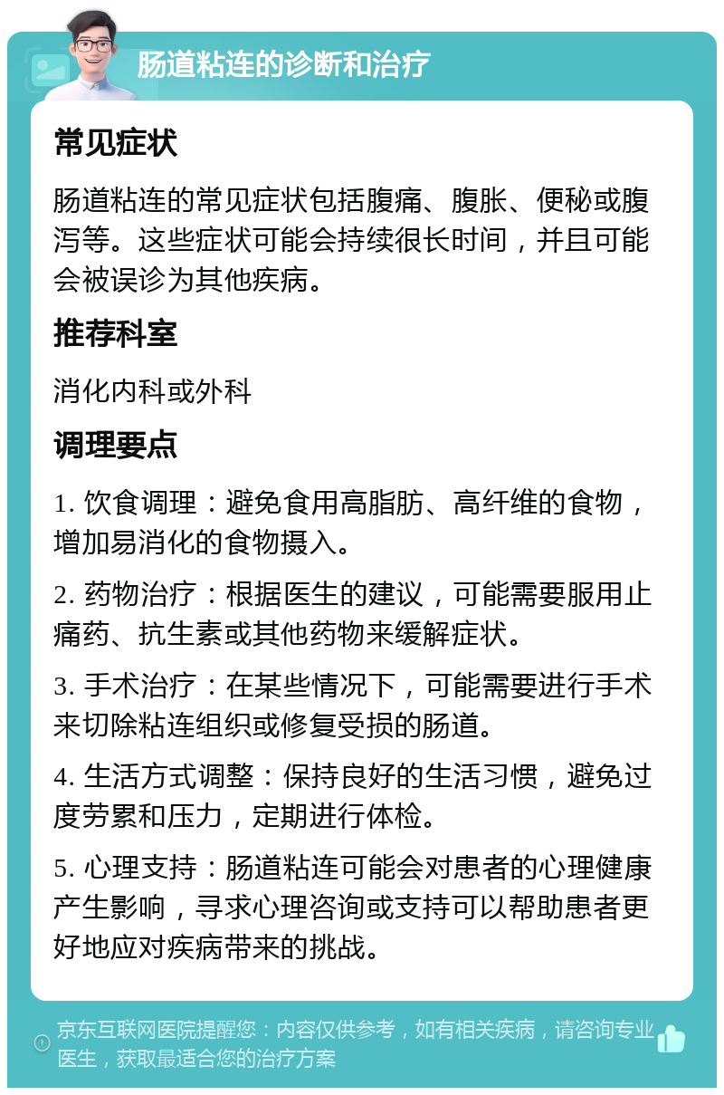 肠道粘连的诊断和治疗 常见症状 肠道粘连的常见症状包括腹痛、腹胀、便秘或腹泻等。这些症状可能会持续很长时间，并且可能会被误诊为其他疾病。 推荐科室 消化内科或外科 调理要点 1. 饮食调理：避免食用高脂肪、高纤维的食物，增加易消化的食物摄入。 2. 药物治疗：根据医生的建议，可能需要服用止痛药、抗生素或其他药物来缓解症状。 3. 手术治疗：在某些情况下，可能需要进行手术来切除粘连组织或修复受损的肠道。 4. 生活方式调整：保持良好的生活习惯，避免过度劳累和压力，定期进行体检。 5. 心理支持：肠道粘连可能会对患者的心理健康产生影响，寻求心理咨询或支持可以帮助患者更好地应对疾病带来的挑战。