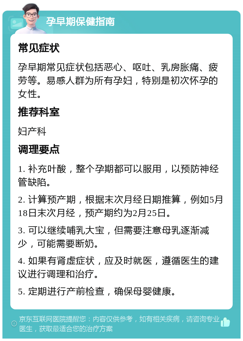 孕早期保健指南 常见症状 孕早期常见症状包括恶心、呕吐、乳房胀痛、疲劳等。易感人群为所有孕妇，特别是初次怀孕的女性。 推荐科室 妇产科 调理要点 1. 补充叶酸，整个孕期都可以服用，以预防神经管缺陷。 2. 计算预产期，根据末次月经日期推算，例如5月18日末次月经，预产期约为2月25日。 3. 可以继续哺乳大宝，但需要注意母乳逐渐减少，可能需要断奶。 4. 如果有肾虚症状，应及时就医，遵循医生的建议进行调理和治疗。 5. 定期进行产前检查，确保母婴健康。