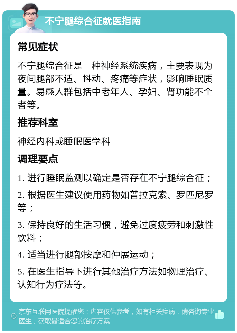 不宁腿综合征就医指南 常见症状 不宁腿综合征是一种神经系统疾病，主要表现为夜间腿部不适、抖动、疼痛等症状，影响睡眠质量。易感人群包括中老年人、孕妇、肾功能不全者等。 推荐科室 神经内科或睡眠医学科 调理要点 1. 进行睡眠监测以确定是否存在不宁腿综合征； 2. 根据医生建议使用药物如普拉克索、罗匹尼罗等； 3. 保持良好的生活习惯，避免过度疲劳和刺激性饮料； 4. 适当进行腿部按摩和伸展运动； 5. 在医生指导下进行其他治疗方法如物理治疗、认知行为疗法等。