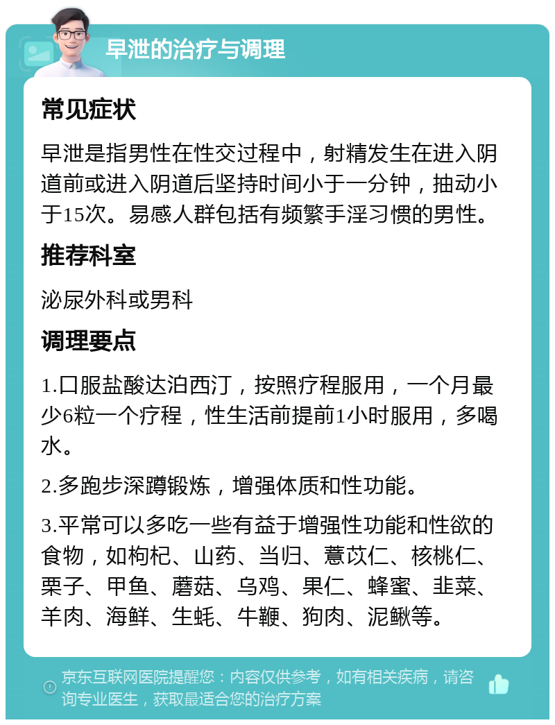 早泄的治疗与调理 常见症状 早泄是指男性在性交过程中，射精发生在进入阴道前或进入阴道后坚持时间小于一分钟，抽动小于15次。易感人群包括有频繁手淫习惯的男性。 推荐科室 泌尿外科或男科 调理要点 1.口服盐酸达泊西汀，按照疗程服用，一个月最少6粒一个疗程，性生活前提前1小时服用，多喝水。 2.多跑步深蹲锻炼，增强体质和性功能。 3.平常可以多吃一些有益于增强性功能和性欲的食物，如枸杞、山药、当归、薏苡仁、核桃仁、栗子、甲鱼、蘑菇、乌鸡、果仁、蜂蜜、韭菜、羊肉、海鲜、生蚝、牛鞭、狗肉、泥鳅等。