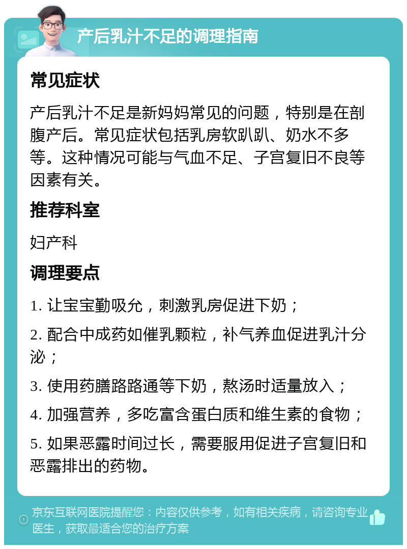 产后乳汁不足的调理指南 常见症状 产后乳汁不足是新妈妈常见的问题，特别是在剖腹产后。常见症状包括乳房软趴趴、奶水不多等。这种情况可能与气血不足、子宫复旧不良等因素有关。 推荐科室 妇产科 调理要点 1. 让宝宝勤吸允，刺激乳房促进下奶； 2. 配合中成药如催乳颗粒，补气养血促进乳汁分泌； 3. 使用药膳路路通等下奶，熬汤时适量放入； 4. 加强营养，多吃富含蛋白质和维生素的食物； 5. 如果恶露时间过长，需要服用促进子宫复旧和恶露排出的药物。