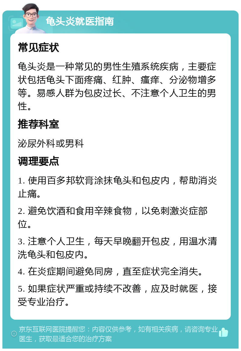 龟头炎就医指南 常见症状 龟头炎是一种常见的男性生殖系统疾病，主要症状包括龟头下面疼痛、红肿、瘙痒、分泌物增多等。易感人群为包皮过长、不注意个人卫生的男性。 推荐科室 泌尿外科或男科 调理要点 1. 使用百多邦软膏涂抹龟头和包皮内，帮助消炎止痛。 2. 避免饮酒和食用辛辣食物，以免刺激炎症部位。 3. 注意个人卫生，每天早晚翻开包皮，用温水清洗龟头和包皮内。 4. 在炎症期间避免同房，直至症状完全消失。 5. 如果症状严重或持续不改善，应及时就医，接受专业治疗。