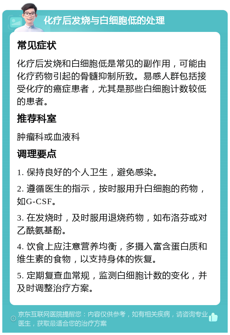 化疗后发烧与白细胞低的处理 常见症状 化疗后发烧和白细胞低是常见的副作用，可能由化疗药物引起的骨髓抑制所致。易感人群包括接受化疗的癌症患者，尤其是那些白细胞计数较低的患者。 推荐科室 肿瘤科或血液科 调理要点 1. 保持良好的个人卫生，避免感染。 2. 遵循医生的指示，按时服用升白细胞的药物，如G-CSF。 3. 在发烧时，及时服用退烧药物，如布洛芬或对乙酰氨基酚。 4. 饮食上应注意营养均衡，多摄入富含蛋白质和维生素的食物，以支持身体的恢复。 5. 定期复查血常规，监测白细胞计数的变化，并及时调整治疗方案。