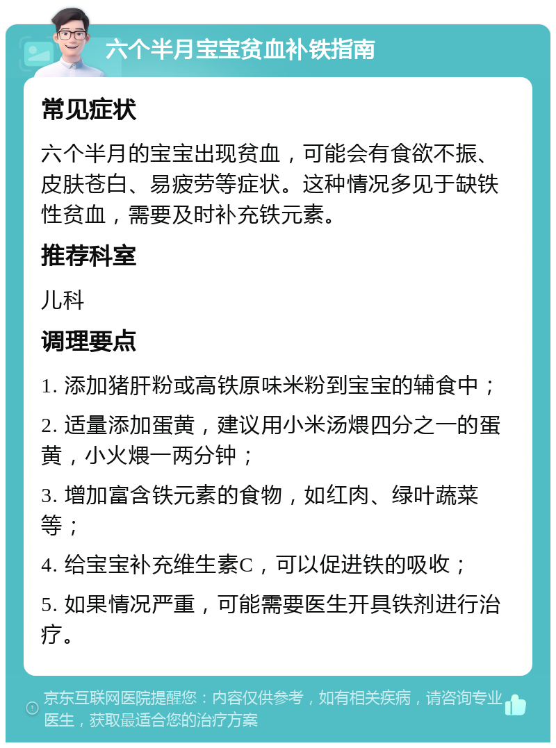 六个半月宝宝贫血补铁指南 常见症状 六个半月的宝宝出现贫血，可能会有食欲不振、皮肤苍白、易疲劳等症状。这种情况多见于缺铁性贫血，需要及时补充铁元素。 推荐科室 儿科 调理要点 1. 添加猪肝粉或高铁原味米粉到宝宝的辅食中； 2. 适量添加蛋黄，建议用小米汤煨四分之一的蛋黄，小火煨一两分钟； 3. 增加富含铁元素的食物，如红肉、绿叶蔬菜等； 4. 给宝宝补充维生素C，可以促进铁的吸收； 5. 如果情况严重，可能需要医生开具铁剂进行治疗。