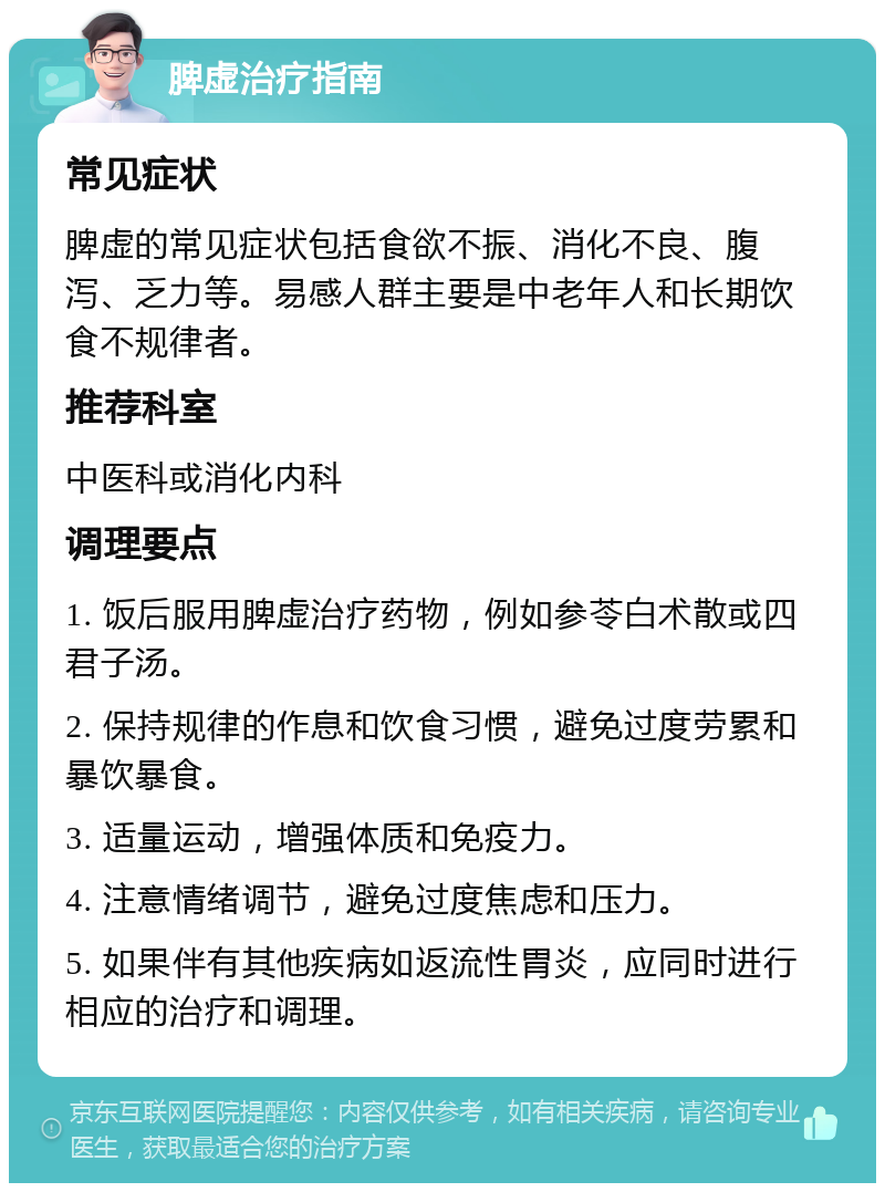 脾虚治疗指南 常见症状 脾虚的常见症状包括食欲不振、消化不良、腹泻、乏力等。易感人群主要是中老年人和长期饮食不规律者。 推荐科室 中医科或消化内科 调理要点 1. 饭后服用脾虚治疗药物，例如参苓白术散或四君子汤。 2. 保持规律的作息和饮食习惯，避免过度劳累和暴饮暴食。 3. 适量运动，增强体质和免疫力。 4. 注意情绪调节，避免过度焦虑和压力。 5. 如果伴有其他疾病如返流性胃炎，应同时进行相应的治疗和调理。