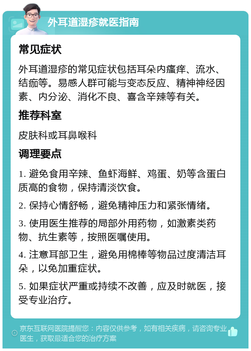 外耳道湿疹就医指南 常见症状 外耳道湿疹的常见症状包括耳朵内瘙痒、流水、结痂等。易感人群可能与变态反应、精神神经因素、内分泌、消化不良、喜含辛辣等有关。 推荐科室 皮肤科或耳鼻喉科 调理要点 1. 避免食用辛辣、鱼虾海鲜、鸡蛋、奶等含蛋白质高的食物，保持清淡饮食。 2. 保持心情舒畅，避免精神压力和紧张情绪。 3. 使用医生推荐的局部外用药物，如激素类药物、抗生素等，按照医嘱使用。 4. 注意耳部卫生，避免用棉棒等物品过度清洁耳朵，以免加重症状。 5. 如果症状严重或持续不改善，应及时就医，接受专业治疗。