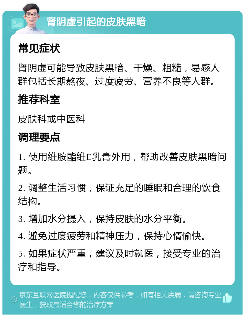 肾阴虚引起的皮肤黑暗 常见症状 肾阴虚可能导致皮肤黑暗、干燥、粗糙，易感人群包括长期熬夜、过度疲劳、营养不良等人群。 推荐科室 皮肤科或中医科 调理要点 1. 使用维胺酯维E乳膏外用，帮助改善皮肤黑暗问题。 2. 调整生活习惯，保证充足的睡眠和合理的饮食结构。 3. 增加水分摄入，保持皮肤的水分平衡。 4. 避免过度疲劳和精神压力，保持心情愉快。 5. 如果症状严重，建议及时就医，接受专业的治疗和指导。