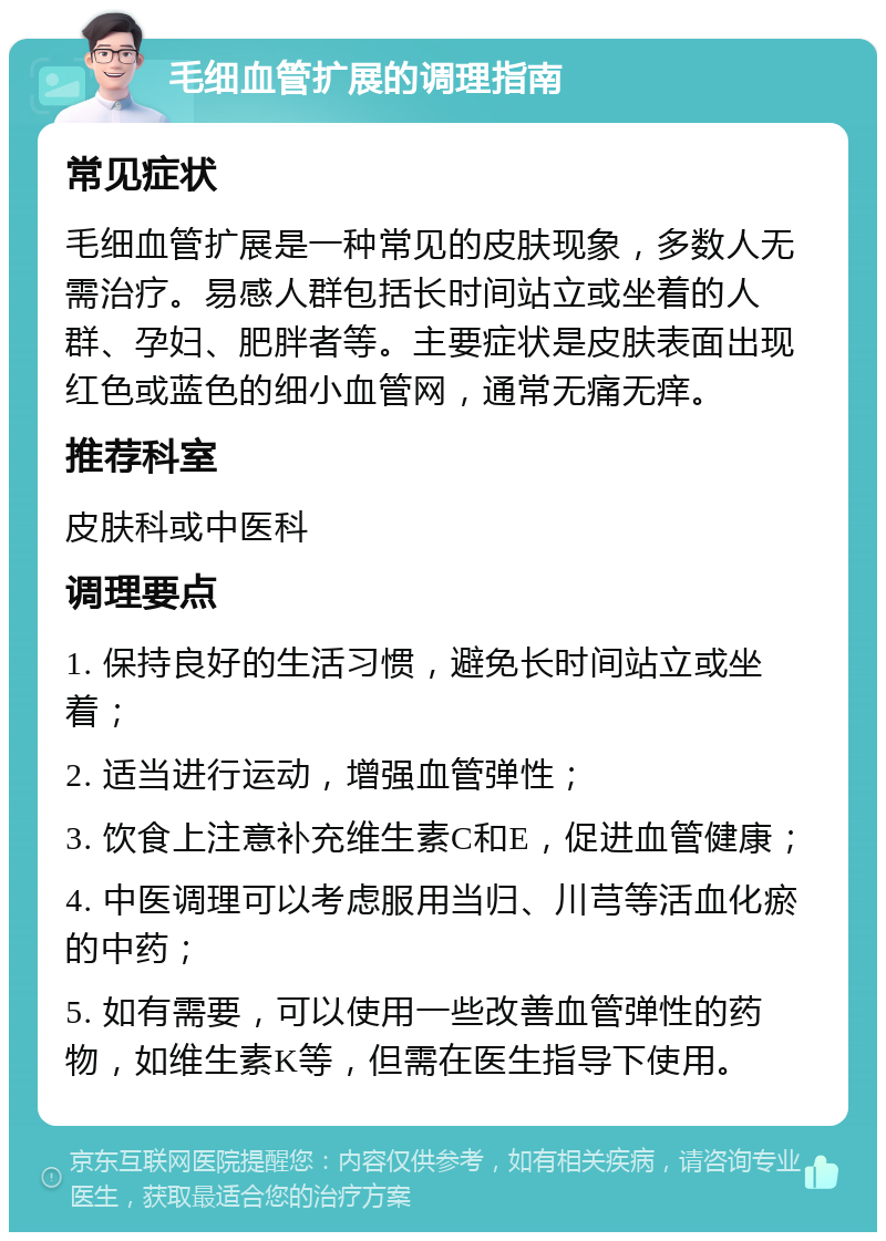 毛细血管扩展的调理指南 常见症状 毛细血管扩展是一种常见的皮肤现象，多数人无需治疗。易感人群包括长时间站立或坐着的人群、孕妇、肥胖者等。主要症状是皮肤表面出现红色或蓝色的细小血管网，通常无痛无痒。 推荐科室 皮肤科或中医科 调理要点 1. 保持良好的生活习惯，避免长时间站立或坐着； 2. 适当进行运动，增强血管弹性； 3. 饮食上注意补充维生素C和E，促进血管健康； 4. 中医调理可以考虑服用当归、川芎等活血化瘀的中药； 5. 如有需要，可以使用一些改善血管弹性的药物，如维生素K等，但需在医生指导下使用。