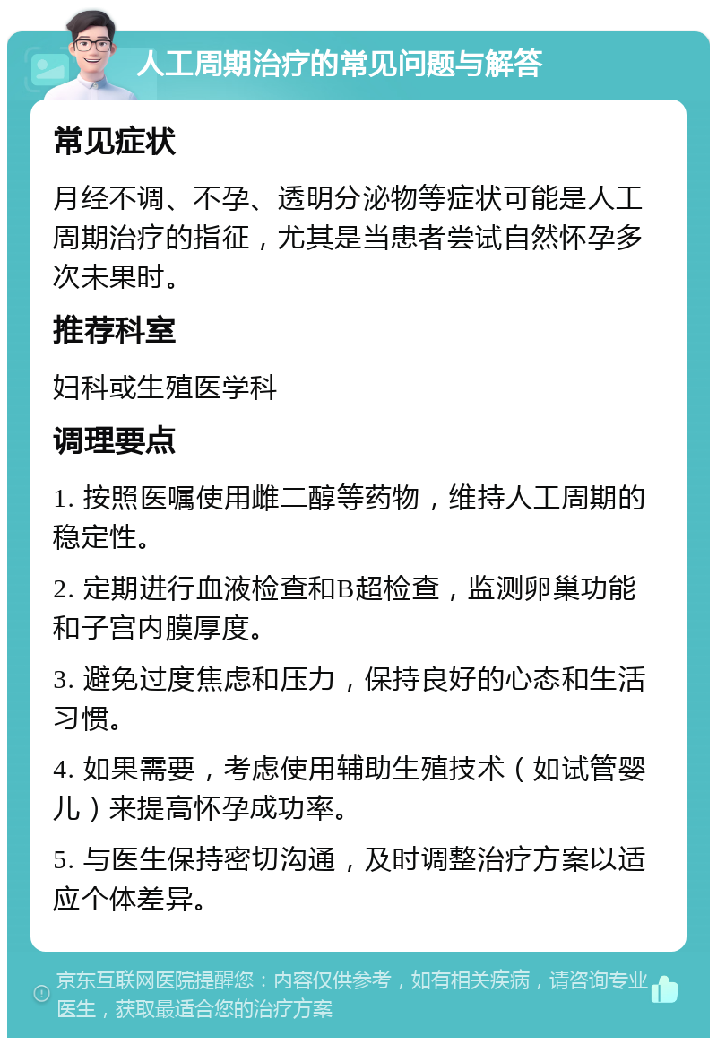 人工周期治疗的常见问题与解答 常见症状 月经不调、不孕、透明分泌物等症状可能是人工周期治疗的指征，尤其是当患者尝试自然怀孕多次未果时。 推荐科室 妇科或生殖医学科 调理要点 1. 按照医嘱使用雌二醇等药物，维持人工周期的稳定性。 2. 定期进行血液检查和B超检查，监测卵巢功能和子宫内膜厚度。 3. 避免过度焦虑和压力，保持良好的心态和生活习惯。 4. 如果需要，考虑使用辅助生殖技术（如试管婴儿）来提高怀孕成功率。 5. 与医生保持密切沟通，及时调整治疗方案以适应个体差异。