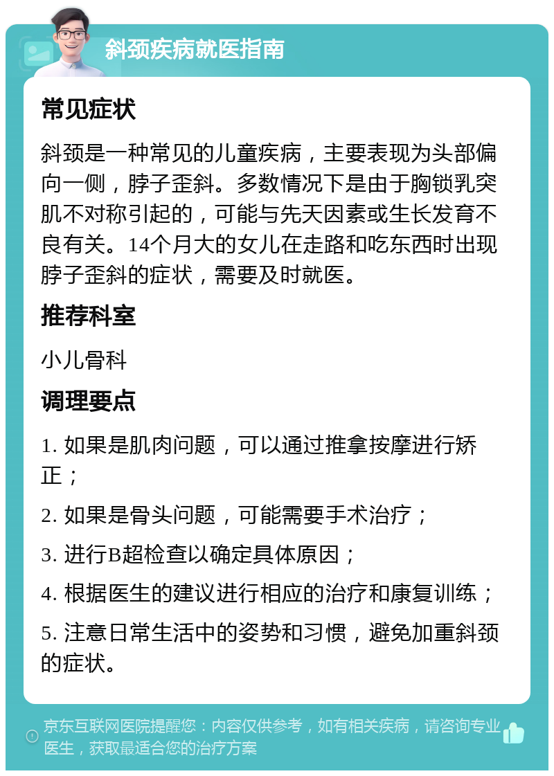 斜颈疾病就医指南 常见症状 斜颈是一种常见的儿童疾病，主要表现为头部偏向一侧，脖子歪斜。多数情况下是由于胸锁乳突肌不对称引起的，可能与先天因素或生长发育不良有关。14个月大的女儿在走路和吃东西时出现脖子歪斜的症状，需要及时就医。 推荐科室 小儿骨科 调理要点 1. 如果是肌肉问题，可以通过推拿按摩进行矫正； 2. 如果是骨头问题，可能需要手术治疗； 3. 进行B超检查以确定具体原因； 4. 根据医生的建议进行相应的治疗和康复训练； 5. 注意日常生活中的姿势和习惯，避免加重斜颈的症状。