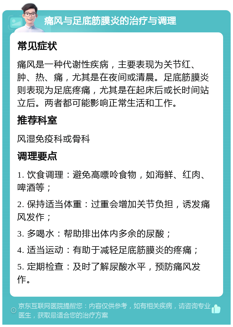 痛风与足底筋膜炎的治疗与调理 常见症状 痛风是一种代谢性疾病，主要表现为关节红、肿、热、痛，尤其是在夜间或清晨。足底筋膜炎则表现为足底疼痛，尤其是在起床后或长时间站立后。两者都可能影响正常生活和工作。 推荐科室 风湿免疫科或骨科 调理要点 1. 饮食调理：避免高嘌呤食物，如海鲜、红肉、啤酒等； 2. 保持适当体重：过重会增加关节负担，诱发痛风发作； 3. 多喝水：帮助排出体内多余的尿酸； 4. 适当运动：有助于减轻足底筋膜炎的疼痛； 5. 定期检查：及时了解尿酸水平，预防痛风发作。