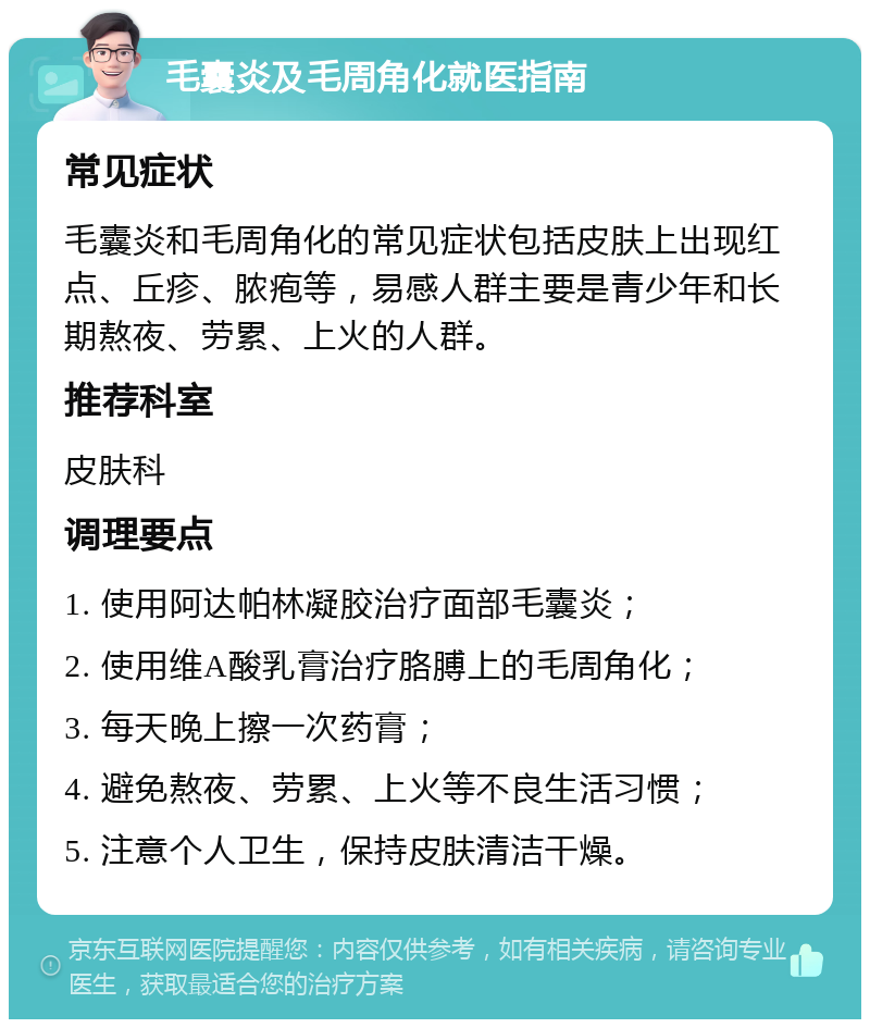 毛囊炎及毛周角化就医指南 常见症状 毛囊炎和毛周角化的常见症状包括皮肤上出现红点、丘疹、脓疱等，易感人群主要是青少年和长期熬夜、劳累、上火的人群。 推荐科室 皮肤科 调理要点 1. 使用阿达帕林凝胶治疗面部毛囊炎； 2. 使用维A酸乳膏治疗胳膊上的毛周角化； 3. 每天晚上擦一次药膏； 4. 避免熬夜、劳累、上火等不良生活习惯； 5. 注意个人卫生，保持皮肤清洁干燥。