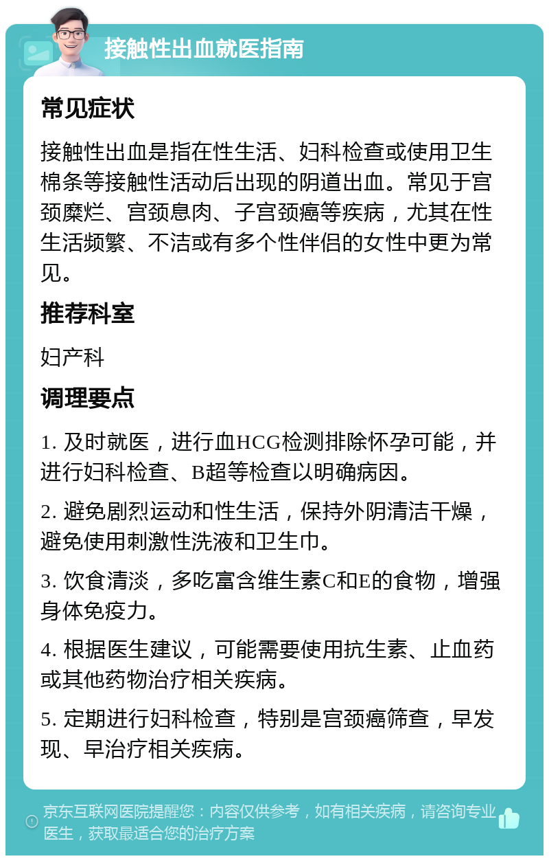 接触性出血就医指南 常见症状 接触性出血是指在性生活、妇科检查或使用卫生棉条等接触性活动后出现的阴道出血。常见于宫颈糜烂、宫颈息肉、子宫颈癌等疾病，尤其在性生活频繁、不洁或有多个性伴侣的女性中更为常见。 推荐科室 妇产科 调理要点 1. 及时就医，进行血HCG检测排除怀孕可能，并进行妇科检查、B超等检查以明确病因。 2. 避免剧烈运动和性生活，保持外阴清洁干燥，避免使用刺激性洗液和卫生巾。 3. 饮食清淡，多吃富含维生素C和E的食物，增强身体免疫力。 4. 根据医生建议，可能需要使用抗生素、止血药或其他药物治疗相关疾病。 5. 定期进行妇科检查，特别是宫颈癌筛查，早发现、早治疗相关疾病。