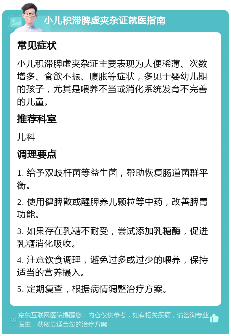 小儿积滞脾虚夹杂证就医指南 常见症状 小儿积滞脾虚夹杂证主要表现为大便稀薄、次数增多、食欲不振、腹胀等症状，多见于婴幼儿期的孩子，尤其是喂养不当或消化系统发育不完善的儿童。 推荐科室 儿科 调理要点 1. 给予双歧杆菌等益生菌，帮助恢复肠道菌群平衡。 2. 使用健脾散或醒脾养儿颗粒等中药，改善脾胃功能。 3. 如果存在乳糖不耐受，尝试添加乳糖酶，促进乳糖消化吸收。 4. 注意饮食调理，避免过多或过少的喂养，保持适当的营养摄入。 5. 定期复查，根据病情调整治疗方案。