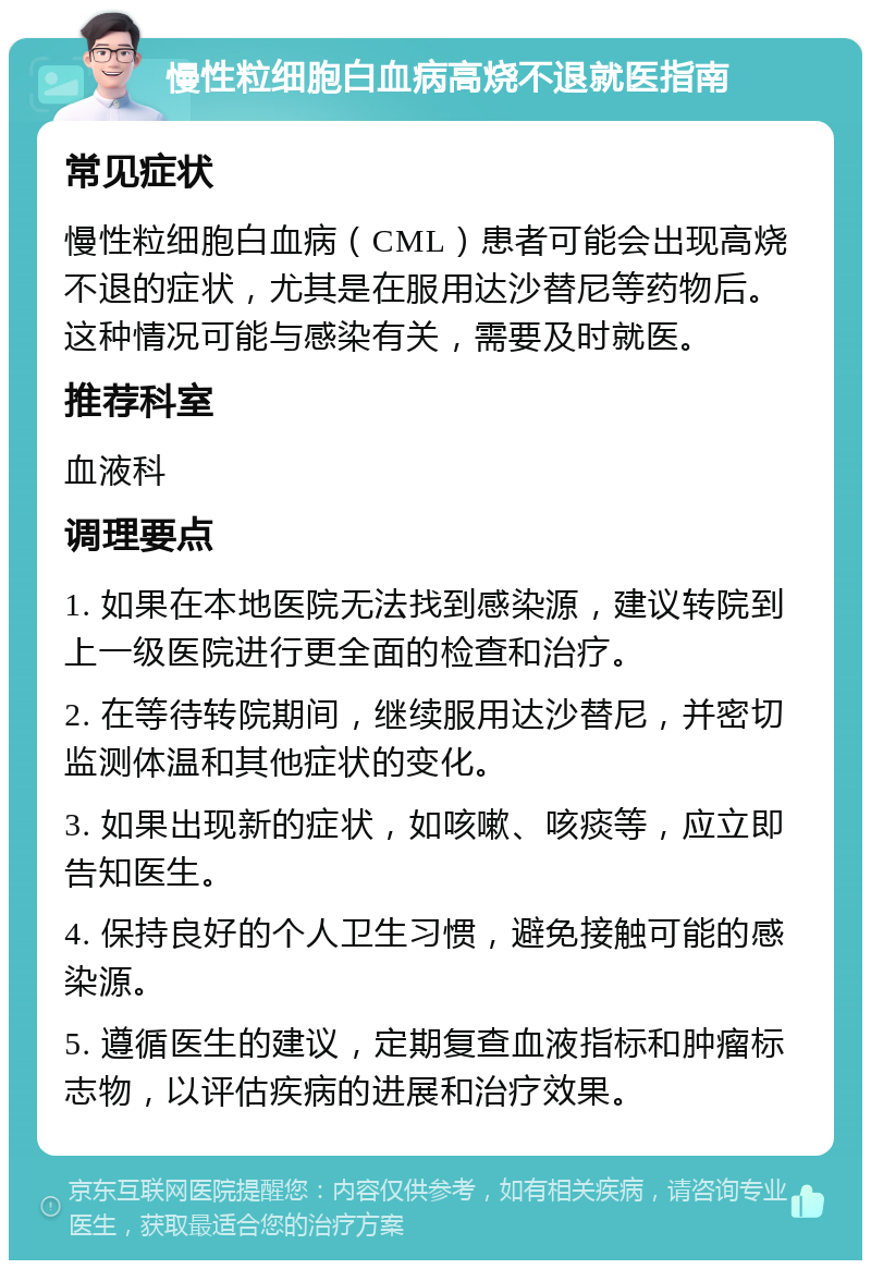 慢性粒细胞白血病高烧不退就医指南 常见症状 慢性粒细胞白血病（CML）患者可能会出现高烧不退的症状，尤其是在服用达沙替尼等药物后。这种情况可能与感染有关，需要及时就医。 推荐科室 血液科 调理要点 1. 如果在本地医院无法找到感染源，建议转院到上一级医院进行更全面的检查和治疗。 2. 在等待转院期间，继续服用达沙替尼，并密切监测体温和其他症状的变化。 3. 如果出现新的症状，如咳嗽、咳痰等，应立即告知医生。 4. 保持良好的个人卫生习惯，避免接触可能的感染源。 5. 遵循医生的建议，定期复查血液指标和肿瘤标志物，以评估疾病的进展和治疗效果。