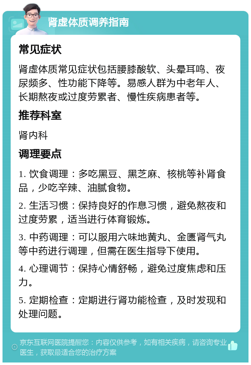 肾虚体质调养指南 常见症状 肾虚体质常见症状包括腰膝酸软、头晕耳鸣、夜尿频多、性功能下降等。易感人群为中老年人、长期熬夜或过度劳累者、慢性疾病患者等。 推荐科室 肾内科 调理要点 1. 饮食调理：多吃黑豆、黑芝麻、核桃等补肾食品，少吃辛辣、油腻食物。 2. 生活习惯：保持良好的作息习惯，避免熬夜和过度劳累，适当进行体育锻炼。 3. 中药调理：可以服用六味地黄丸、金匮肾气丸等中药进行调理，但需在医生指导下使用。 4. 心理调节：保持心情舒畅，避免过度焦虑和压力。 5. 定期检查：定期进行肾功能检查，及时发现和处理问题。