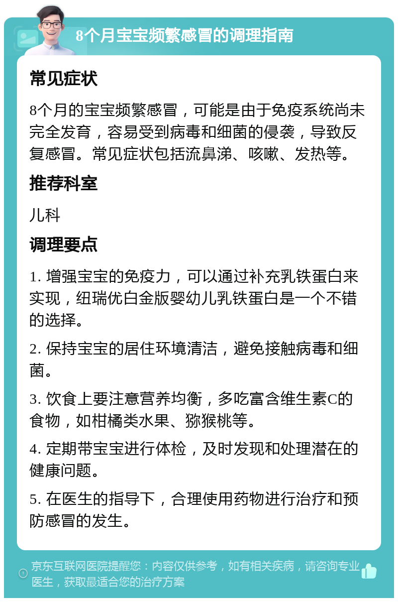 8个月宝宝频繁感冒的调理指南 常见症状 8个月的宝宝频繁感冒，可能是由于免疫系统尚未完全发育，容易受到病毒和细菌的侵袭，导致反复感冒。常见症状包括流鼻涕、咳嗽、发热等。 推荐科室 儿科 调理要点 1. 增强宝宝的免疫力，可以通过补充乳铁蛋白来实现，纽瑞优白金版婴幼儿乳铁蛋白是一个不错的选择。 2. 保持宝宝的居住环境清洁，避免接触病毒和细菌。 3. 饮食上要注意营养均衡，多吃富含维生素C的食物，如柑橘类水果、猕猴桃等。 4. 定期带宝宝进行体检，及时发现和处理潜在的健康问题。 5. 在医生的指导下，合理使用药物进行治疗和预防感冒的发生。