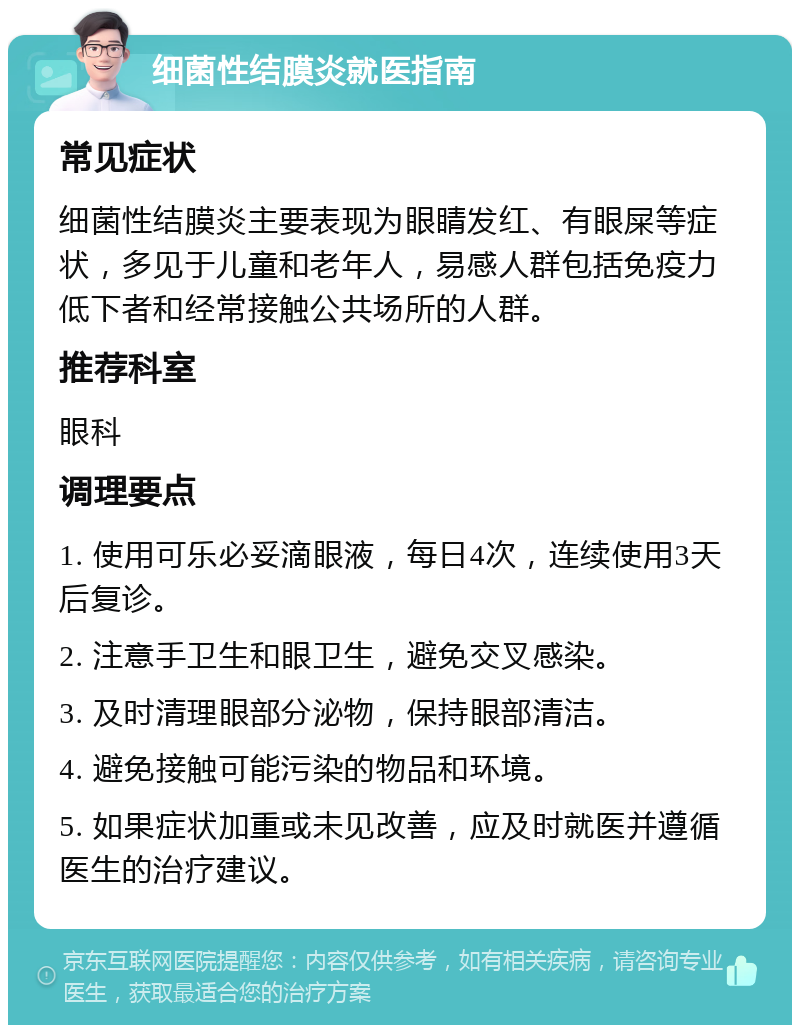 细菌性结膜炎就医指南 常见症状 细菌性结膜炎主要表现为眼睛发红、有眼屎等症状，多见于儿童和老年人，易感人群包括免疫力低下者和经常接触公共场所的人群。 推荐科室 眼科 调理要点 1. 使用可乐必妥滴眼液，每日4次，连续使用3天后复诊。 2. 注意手卫生和眼卫生，避免交叉感染。 3. 及时清理眼部分泌物，保持眼部清洁。 4. 避免接触可能污染的物品和环境。 5. 如果症状加重或未见改善，应及时就医并遵循医生的治疗建议。