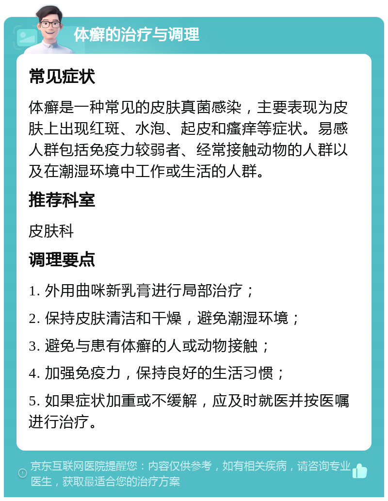 体癣的治疗与调理 常见症状 体癣是一种常见的皮肤真菌感染，主要表现为皮肤上出现红斑、水泡、起皮和瘙痒等症状。易感人群包括免疫力较弱者、经常接触动物的人群以及在潮湿环境中工作或生活的人群。 推荐科室 皮肤科 调理要点 1. 外用曲咪新乳膏进行局部治疗； 2. 保持皮肤清洁和干燥，避免潮湿环境； 3. 避免与患有体癣的人或动物接触； 4. 加强免疫力，保持良好的生活习惯； 5. 如果症状加重或不缓解，应及时就医并按医嘱进行治疗。