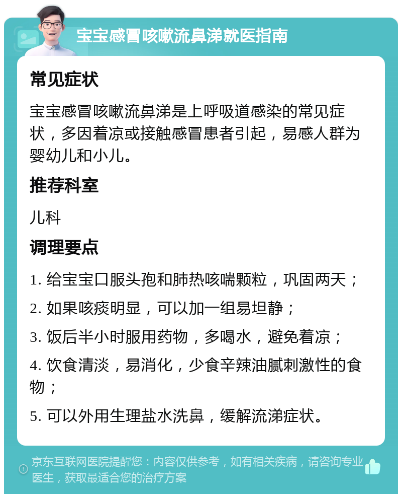 宝宝感冒咳嗽流鼻涕就医指南 常见症状 宝宝感冒咳嗽流鼻涕是上呼吸道感染的常见症状，多因着凉或接触感冒患者引起，易感人群为婴幼儿和小儿。 推荐科室 儿科 调理要点 1. 给宝宝口服头孢和肺热咳喘颗粒，巩固两天； 2. 如果咳痰明显，可以加一组易坦静； 3. 饭后半小时服用药物，多喝水，避免着凉； 4. 饮食清淡，易消化，少食辛辣油腻刺激性的食物； 5. 可以外用生理盐水洗鼻，缓解流涕症状。