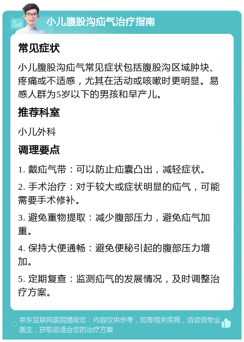 小儿腹股沟疝气治疗指南 常见症状 小儿腹股沟疝气常见症状包括腹股沟区域肿块、疼痛或不适感，尤其在活动或咳嗽时更明显。易感人群为5岁以下的男孩和早产儿。 推荐科室 小儿外科 调理要点 1. 戴疝气带：可以防止疝囊凸出，减轻症状。 2. 手术治疗：对于较大或症状明显的疝气，可能需要手术修补。 3. 避免重物提取：减少腹部压力，避免疝气加重。 4. 保持大便通畅：避免便秘引起的腹部压力增加。 5. 定期复查：监测疝气的发展情况，及时调整治疗方案。