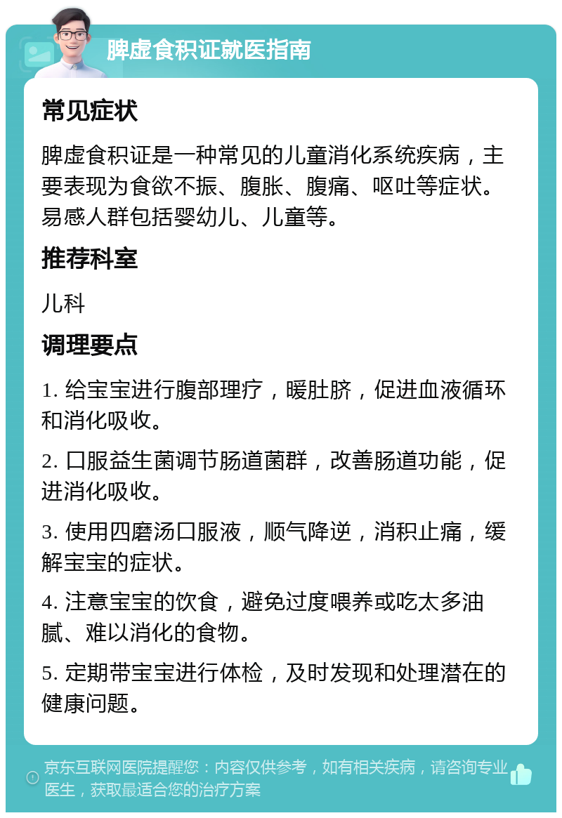 脾虚食积证就医指南 常见症状 脾虚食积证是一种常见的儿童消化系统疾病，主要表现为食欲不振、腹胀、腹痛、呕吐等症状。易感人群包括婴幼儿、儿童等。 推荐科室 儿科 调理要点 1. 给宝宝进行腹部理疗，暖肚脐，促进血液循环和消化吸收。 2. 口服益生菌调节肠道菌群，改善肠道功能，促进消化吸收。 3. 使用四磨汤口服液，顺气降逆，消积止痛，缓解宝宝的症状。 4. 注意宝宝的饮食，避免过度喂养或吃太多油腻、难以消化的食物。 5. 定期带宝宝进行体检，及时发现和处理潜在的健康问题。