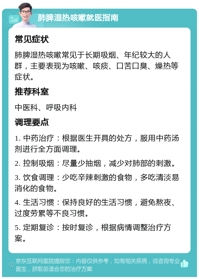 肺脾湿热咳嗽就医指南 常见症状 肺脾湿热咳嗽常见于长期吸烟、年纪较大的人群，主要表现为咳嗽、咳痰、口苦口臭、燥热等症状。 推荐科室 中医科、呼吸内科 调理要点 1. 中药治疗：根据医生开具的处方，服用中药汤剂进行全方面调理。 2. 控制吸烟：尽量少抽烟，减少对肺部的刺激。 3. 饮食调理：少吃辛辣刺激的食物，多吃清淡易消化的食物。 4. 生活习惯：保持良好的生活习惯，避免熬夜、过度劳累等不良习惯。 5. 定期复诊：按时复诊，根据病情调整治疗方案。