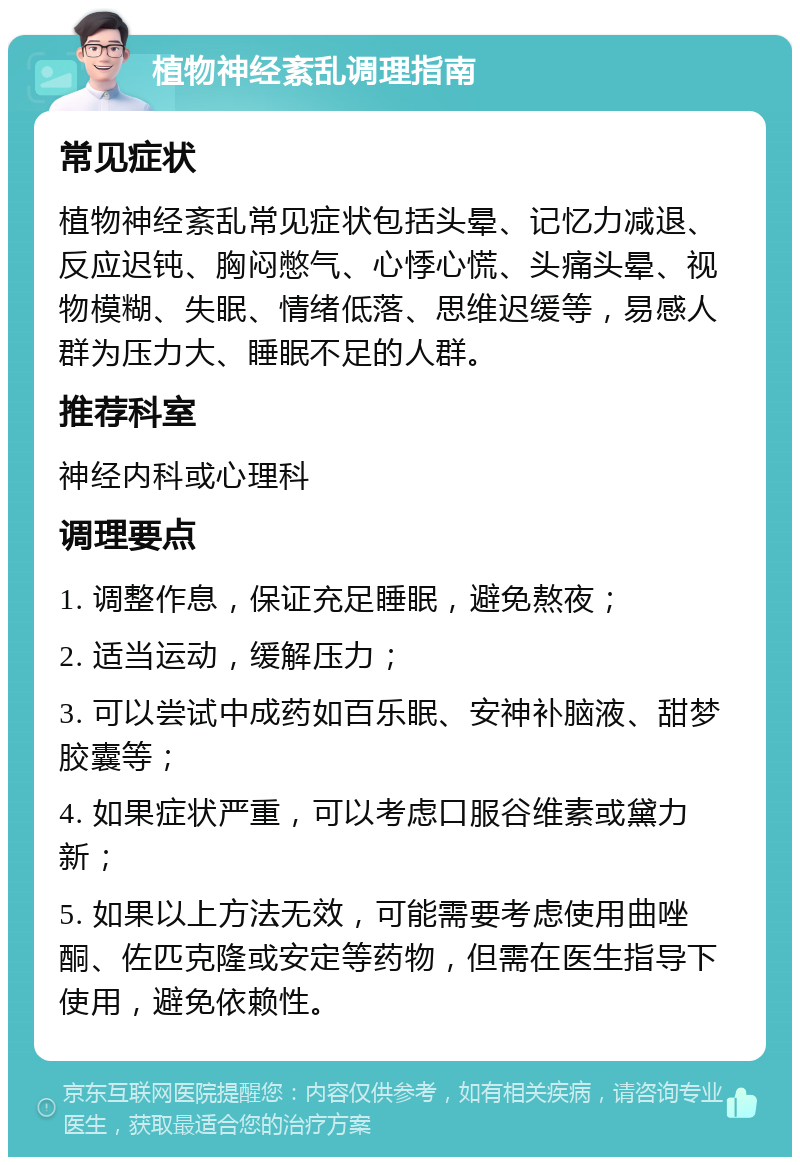 植物神经紊乱调理指南 常见症状 植物神经紊乱常见症状包括头晕、记忆力减退、反应迟钝、胸闷憋气、心悸心慌、头痛头晕、视物模糊、失眠、情绪低落、思维迟缓等，易感人群为压力大、睡眠不足的人群。 推荐科室 神经内科或心理科 调理要点 1. 调整作息，保证充足睡眠，避免熬夜； 2. 适当运动，缓解压力； 3. 可以尝试中成药如百乐眠、安神补脑液、甜梦胶囊等； 4. 如果症状严重，可以考虑口服谷维素或黛力新； 5. 如果以上方法无效，可能需要考虑使用曲唑酮、佐匹克隆或安定等药物，但需在医生指导下使用，避免依赖性。