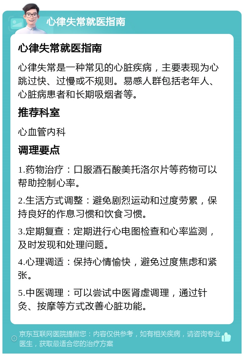 心律失常就医指南 心律失常就医指南 心律失常是一种常见的心脏疾病，主要表现为心跳过快、过慢或不规则。易感人群包括老年人、心脏病患者和长期吸烟者等。 推荐科室 心血管内科 调理要点 1.药物治疗：口服酒石酸美托洛尔片等药物可以帮助控制心率。 2.生活方式调整：避免剧烈运动和过度劳累，保持良好的作息习惯和饮食习惯。 3.定期复查：定期进行心电图检查和心率监测，及时发现和处理问题。 4.心理调适：保持心情愉快，避免过度焦虑和紧张。 5.中医调理：可以尝试中医肾虚调理，通过针灸、按摩等方式改善心脏功能。