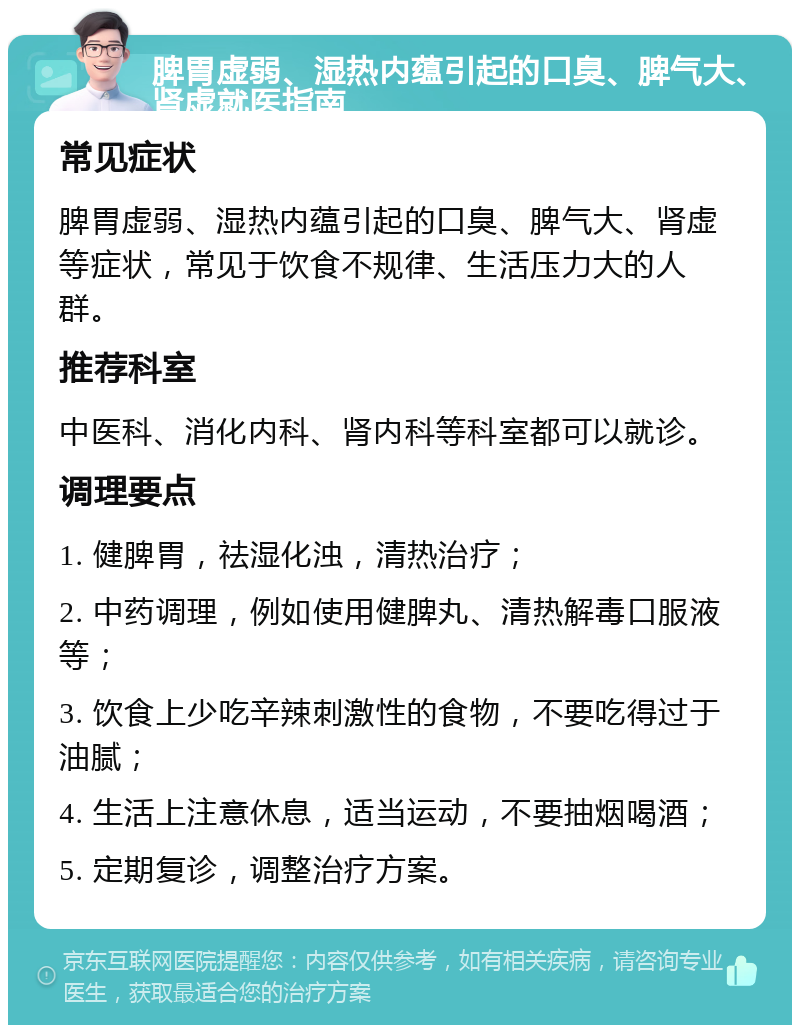 脾胃虚弱、湿热内蕴引起的口臭、脾气大、肾虚就医指南 常见症状 脾胃虚弱、湿热内蕴引起的口臭、脾气大、肾虚等症状，常见于饮食不规律、生活压力大的人群。 推荐科室 中医科、消化内科、肾内科等科室都可以就诊。 调理要点 1. 健脾胃，祛湿化浊，清热治疗； 2. 中药调理，例如使用健脾丸、清热解毒口服液等； 3. 饮食上少吃辛辣刺激性的食物，不要吃得过于油腻； 4. 生活上注意休息，适当运动，不要抽烟喝酒； 5. 定期复诊，调整治疗方案。