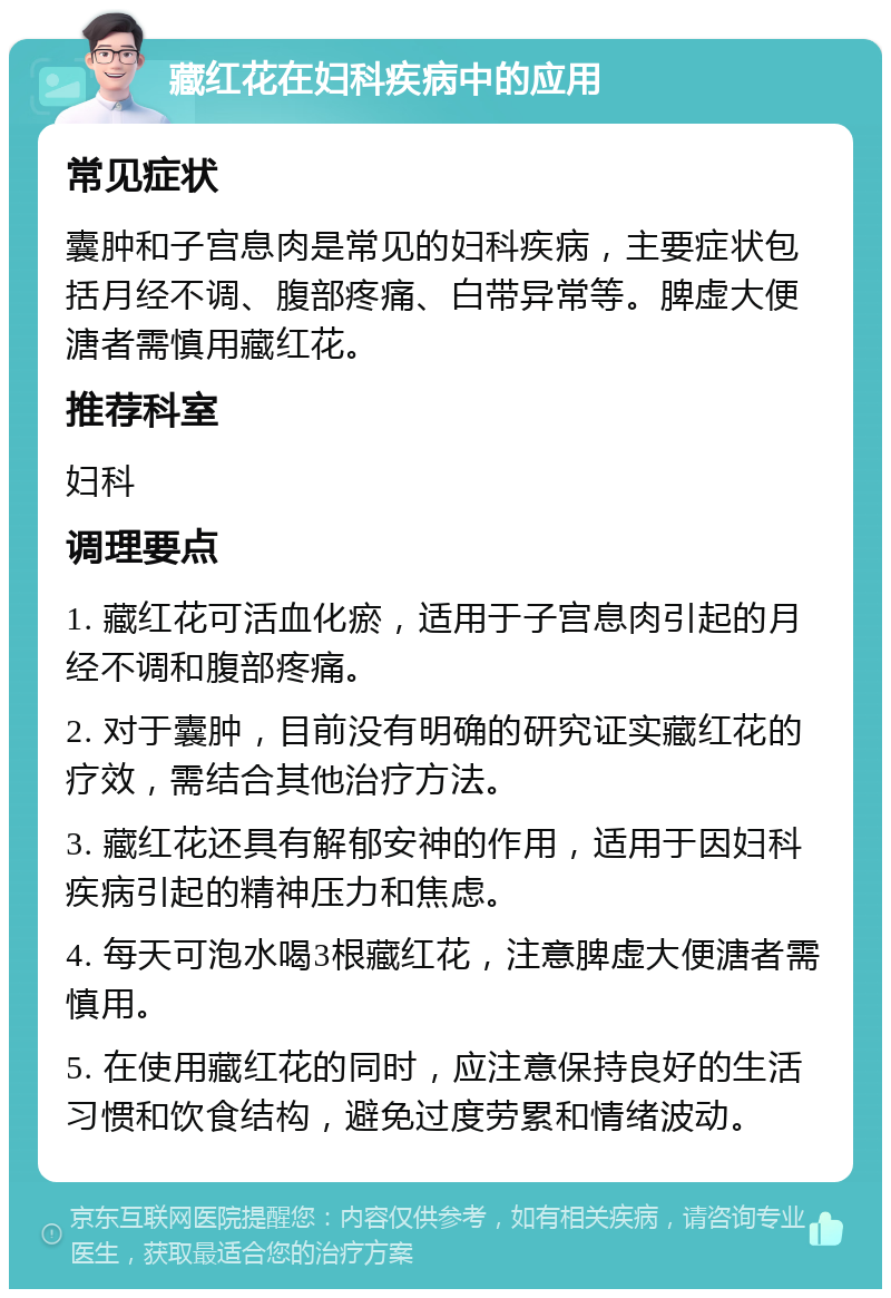 藏红花在妇科疾病中的应用 常见症状 囊肿和子宫息肉是常见的妇科疾病，主要症状包括月经不调、腹部疼痛、白带异常等。脾虚大便溏者需慎用藏红花。 推荐科室 妇科 调理要点 1. 藏红花可活血化瘀，适用于子宫息肉引起的月经不调和腹部疼痛。 2. 对于囊肿，目前没有明确的研究证实藏红花的疗效，需结合其他治疗方法。 3. 藏红花还具有解郁安神的作用，适用于因妇科疾病引起的精神压力和焦虑。 4. 每天可泡水喝3根藏红花，注意脾虚大便溏者需慎用。 5. 在使用藏红花的同时，应注意保持良好的生活习惯和饮食结构，避免过度劳累和情绪波动。