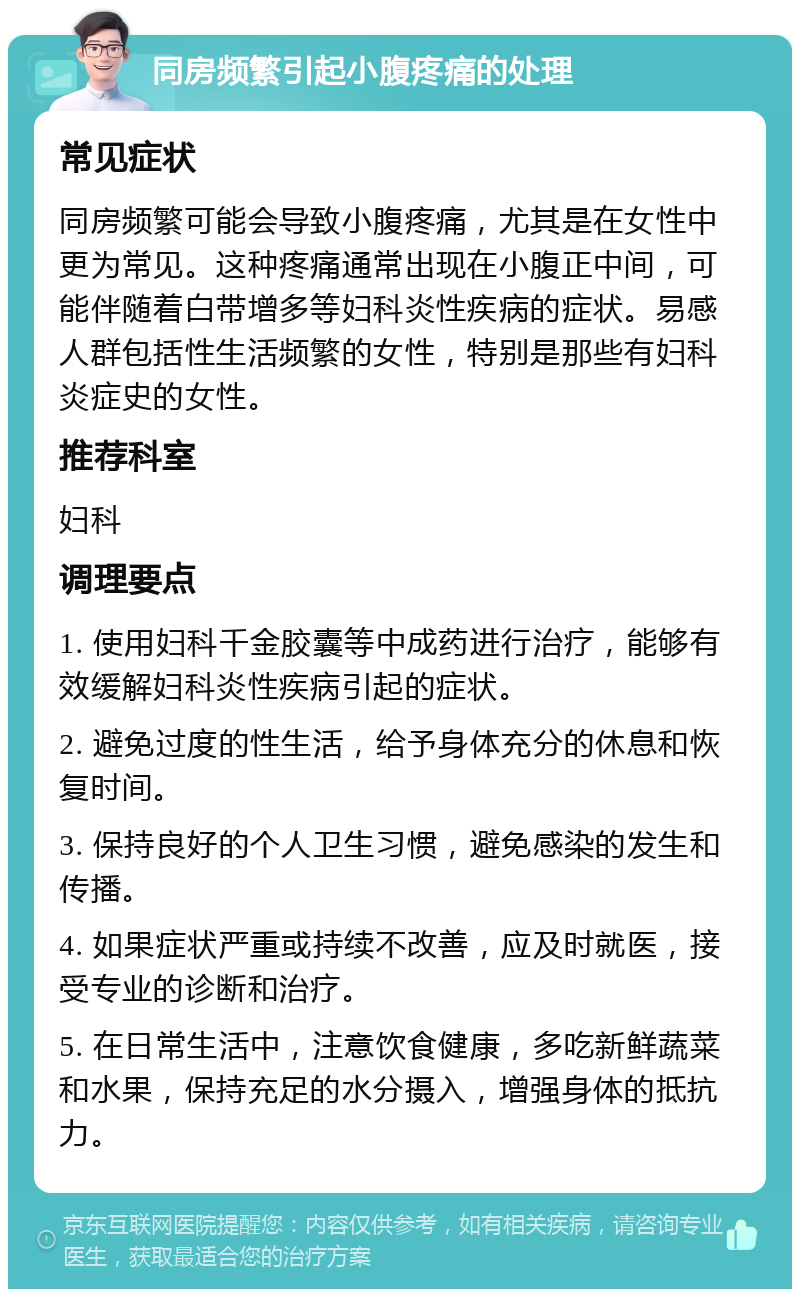 同房频繁引起小腹疼痛的处理 常见症状 同房频繁可能会导致小腹疼痛，尤其是在女性中更为常见。这种疼痛通常出现在小腹正中间，可能伴随着白带增多等妇科炎性疾病的症状。易感人群包括性生活频繁的女性，特别是那些有妇科炎症史的女性。 推荐科室 妇科 调理要点 1. 使用妇科千金胶囊等中成药进行治疗，能够有效缓解妇科炎性疾病引起的症状。 2. 避免过度的性生活，给予身体充分的休息和恢复时间。 3. 保持良好的个人卫生习惯，避免感染的发生和传播。 4. 如果症状严重或持续不改善，应及时就医，接受专业的诊断和治疗。 5. 在日常生活中，注意饮食健康，多吃新鲜蔬菜和水果，保持充足的水分摄入，增强身体的抵抗力。