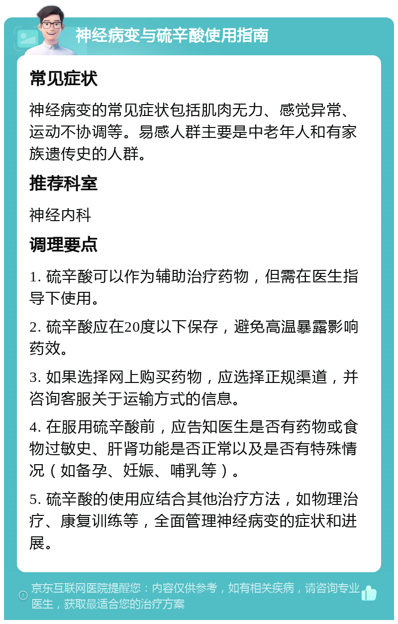 神经病变与硫辛酸使用指南 常见症状 神经病变的常见症状包括肌肉无力、感觉异常、运动不协调等。易感人群主要是中老年人和有家族遗传史的人群。 推荐科室 神经内科 调理要点 1. 硫辛酸可以作为辅助治疗药物，但需在医生指导下使用。 2. 硫辛酸应在20度以下保存，避免高温暴露影响药效。 3. 如果选择网上购买药物，应选择正规渠道，并咨询客服关于运输方式的信息。 4. 在服用硫辛酸前，应告知医生是否有药物或食物过敏史、肝肾功能是否正常以及是否有特殊情况（如备孕、妊娠、哺乳等）。 5. 硫辛酸的使用应结合其他治疗方法，如物理治疗、康复训练等，全面管理神经病变的症状和进展。