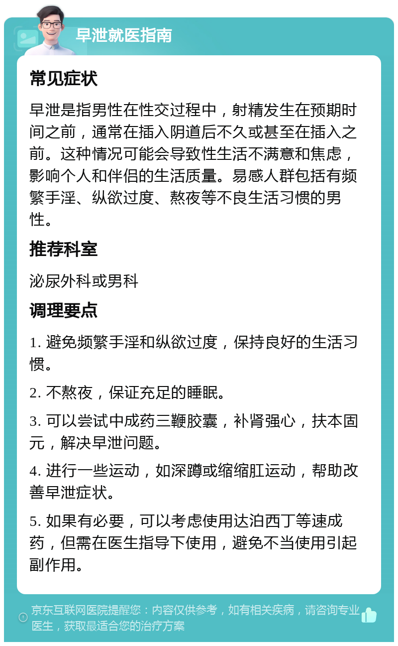 早泄就医指南 常见症状 早泄是指男性在性交过程中，射精发生在预期时间之前，通常在插入阴道后不久或甚至在插入之前。这种情况可能会导致性生活不满意和焦虑，影响个人和伴侣的生活质量。易感人群包括有频繁手淫、纵欲过度、熬夜等不良生活习惯的男性。 推荐科室 泌尿外科或男科 调理要点 1. 避免频繁手淫和纵欲过度，保持良好的生活习惯。 2. 不熬夜，保证充足的睡眠。 3. 可以尝试中成药三鞭胶囊，补肾强心，扶本固元，解决早泄问题。 4. 进行一些运动，如深蹲或缩缩肛运动，帮助改善早泄症状。 5. 如果有必要，可以考虑使用达泊西丁等速成药，但需在医生指导下使用，避免不当使用引起副作用。