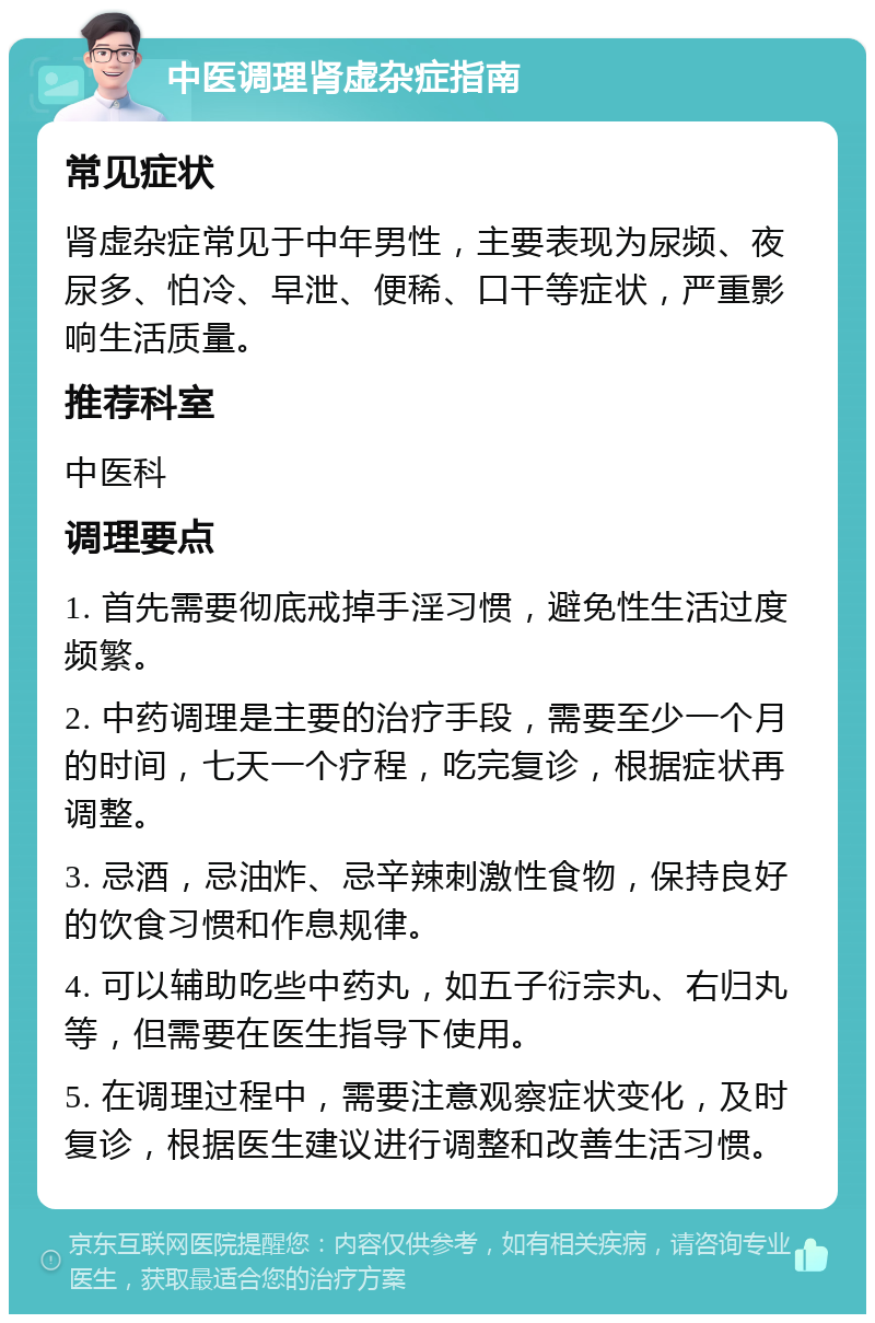 中医调理肾虚杂症指南 常见症状 肾虚杂症常见于中年男性，主要表现为尿频、夜尿多、怕冷、早泄、便稀、口干等症状，严重影响生活质量。 推荐科室 中医科 调理要点 1. 首先需要彻底戒掉手淫习惯，避免性生活过度频繁。 2. 中药调理是主要的治疗手段，需要至少一个月的时间，七天一个疗程，吃完复诊，根据症状再调整。 3. 忌酒，忌油炸、忌辛辣刺激性食物，保持良好的饮食习惯和作息规律。 4. 可以辅助吃些中药丸，如五子衍宗丸、右归丸等，但需要在医生指导下使用。 5. 在调理过程中，需要注意观察症状变化，及时复诊，根据医生建议进行调整和改善生活习惯。