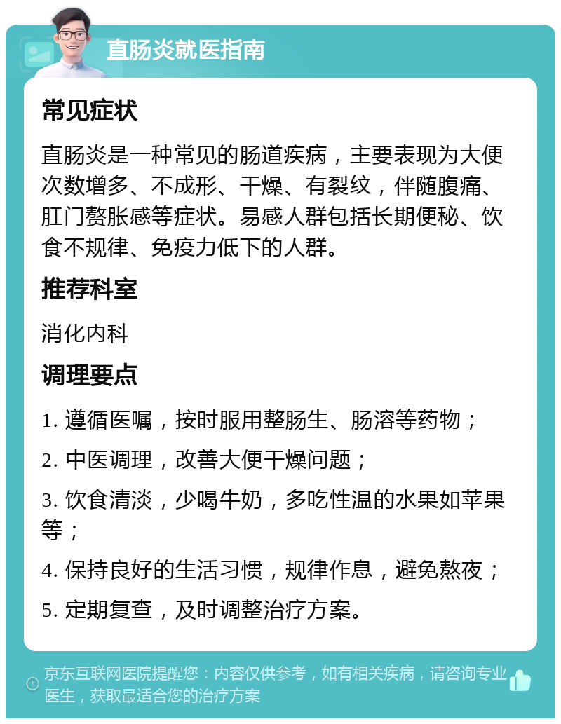 直肠炎就医指南 常见症状 直肠炎是一种常见的肠道疾病，主要表现为大便次数增多、不成形、干燥、有裂纹，伴随腹痛、肛门赘胀感等症状。易感人群包括长期便秘、饮食不规律、免疫力低下的人群。 推荐科室 消化内科 调理要点 1. 遵循医嘱，按时服用整肠生、肠溶等药物； 2. 中医调理，改善大便干燥问题； 3. 饮食清淡，少喝牛奶，多吃性温的水果如苹果等； 4. 保持良好的生活习惯，规律作息，避免熬夜； 5. 定期复查，及时调整治疗方案。