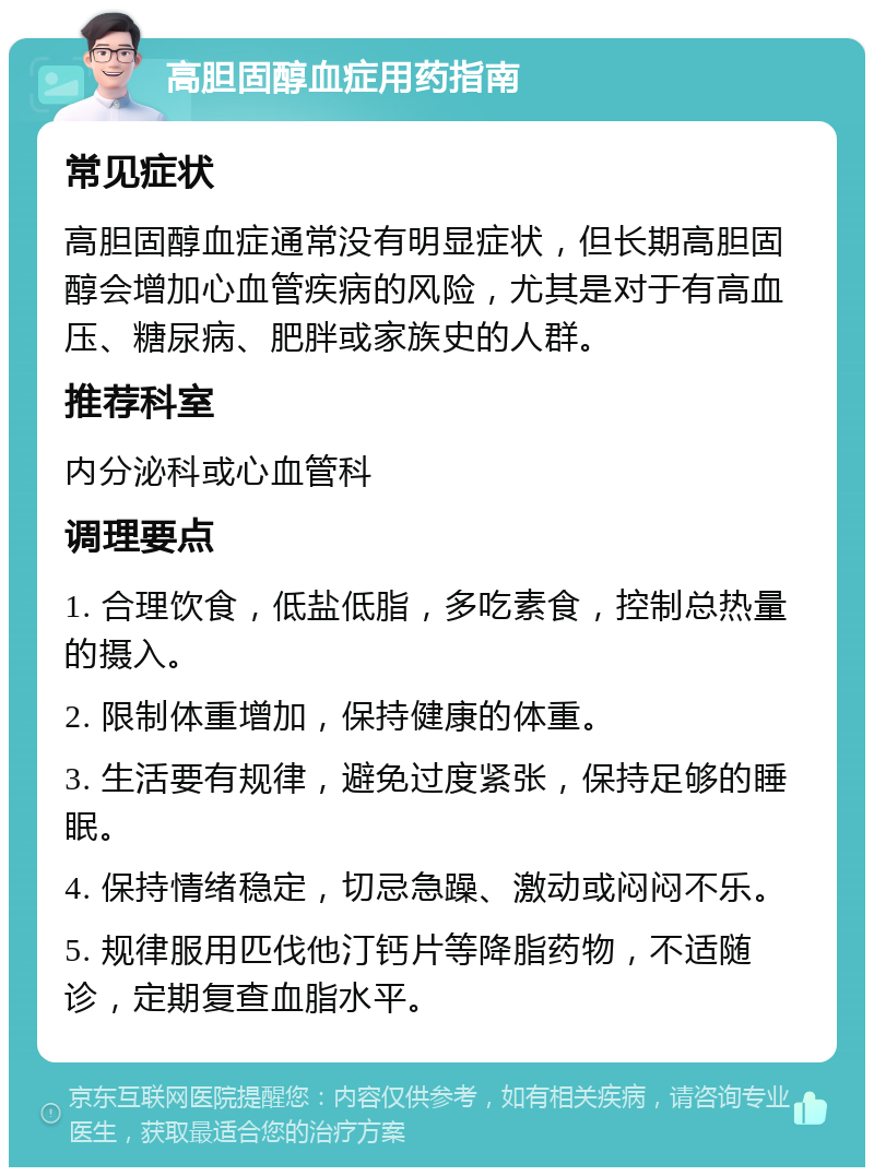 高胆固醇血症用药指南 常见症状 高胆固醇血症通常没有明显症状，但长期高胆固醇会增加心血管疾病的风险，尤其是对于有高血压、糖尿病、肥胖或家族史的人群。 推荐科室 内分泌科或心血管科 调理要点 1. 合理饮食，低盐低脂，多吃素食，控制总热量的摄入。 2. 限制体重增加，保持健康的体重。 3. 生活要有规律，避免过度紧张，保持足够的睡眠。 4. 保持情绪稳定，切忌急躁、激动或闷闷不乐。 5. 规律服用匹伐他汀钙片等降脂药物，不适随诊，定期复查血脂水平。