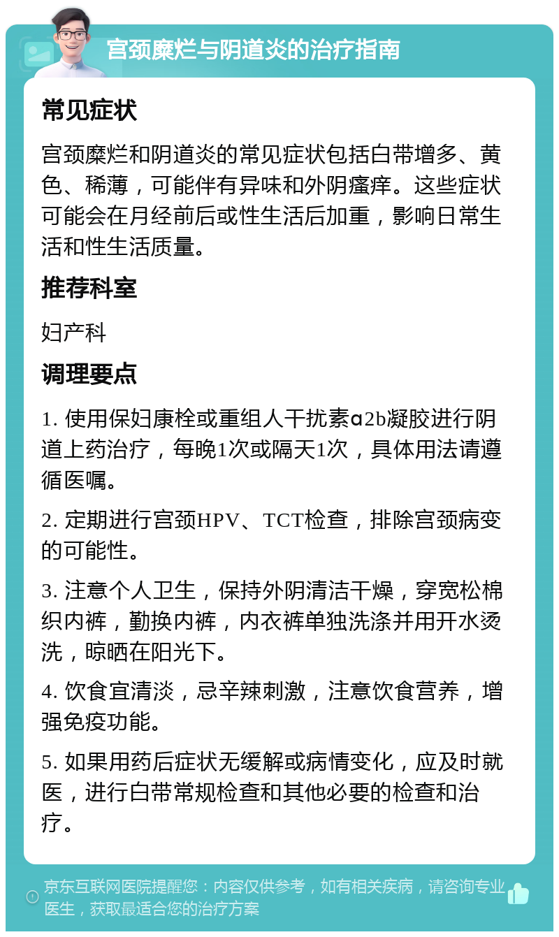 宫颈糜烂与阴道炎的治疗指南 常见症状 宫颈糜烂和阴道炎的常见症状包括白带增多、黄色、稀薄，可能伴有异味和外阴瘙痒。这些症状可能会在月经前后或性生活后加重，影响日常生活和性生活质量。 推荐科室 妇产科 调理要点 1. 使用保妇康栓或重组人干扰素ɑ2b凝胶进行阴道上药治疗，每晚1次或隔天1次，具体用法请遵循医嘱。 2. 定期进行宫颈HPV、TCT检查，排除宫颈病变的可能性。 3. 注意个人卫生，保持外阴清洁干燥，穿宽松棉织内裤，勤换内裤，内衣裤单独洗涤并用开水烫洗，晾晒在阳光下。 4. 饮食宜清淡，忌辛辣刺激，注意饮食营养，增强免疫功能。 5. 如果用药后症状无缓解或病情变化，应及时就医，进行白带常规检查和其他必要的检查和治疗。