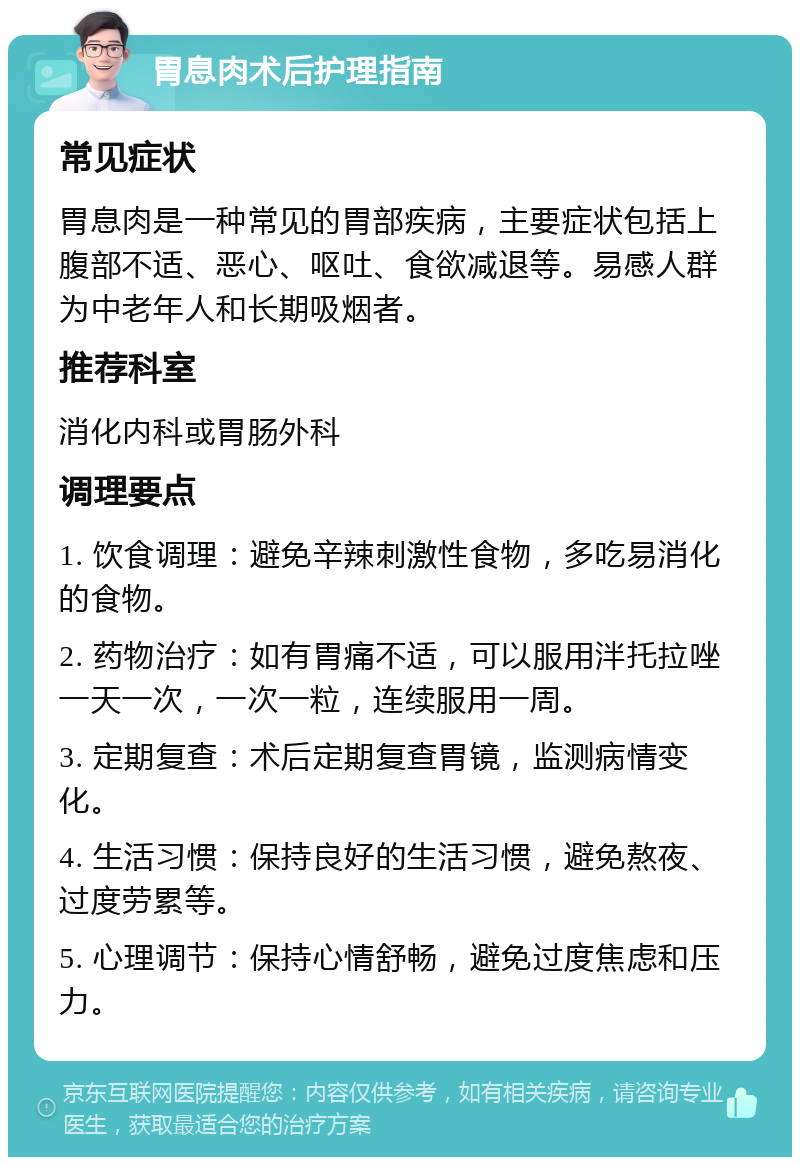 胃息肉术后护理指南 常见症状 胃息肉是一种常见的胃部疾病，主要症状包括上腹部不适、恶心、呕吐、食欲减退等。易感人群为中老年人和长期吸烟者。 推荐科室 消化内科或胃肠外科 调理要点 1. 饮食调理：避免辛辣刺激性食物，多吃易消化的食物。 2. 药物治疗：如有胃痛不适，可以服用泮托拉唑一天一次，一次一粒，连续服用一周。 3. 定期复查：术后定期复查胃镜，监测病情变化。 4. 生活习惯：保持良好的生活习惯，避免熬夜、过度劳累等。 5. 心理调节：保持心情舒畅，避免过度焦虑和压力。