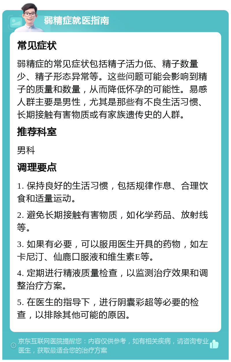 弱精症就医指南 常见症状 弱精症的常见症状包括精子活力低、精子数量少、精子形态异常等。这些问题可能会影响到精子的质量和数量，从而降低怀孕的可能性。易感人群主要是男性，尤其是那些有不良生活习惯、长期接触有害物质或有家族遗传史的人群。 推荐科室 男科 调理要点 1. 保持良好的生活习惯，包括规律作息、合理饮食和适量运动。 2. 避免长期接触有害物质，如化学药品、放射线等。 3. 如果有必要，可以服用医生开具的药物，如左卡尼汀、仙鹿口服液和维生素E等。 4. 定期进行精液质量检查，以监测治疗效果和调整治疗方案。 5. 在医生的指导下，进行阴囊彩超等必要的检查，以排除其他可能的原因。