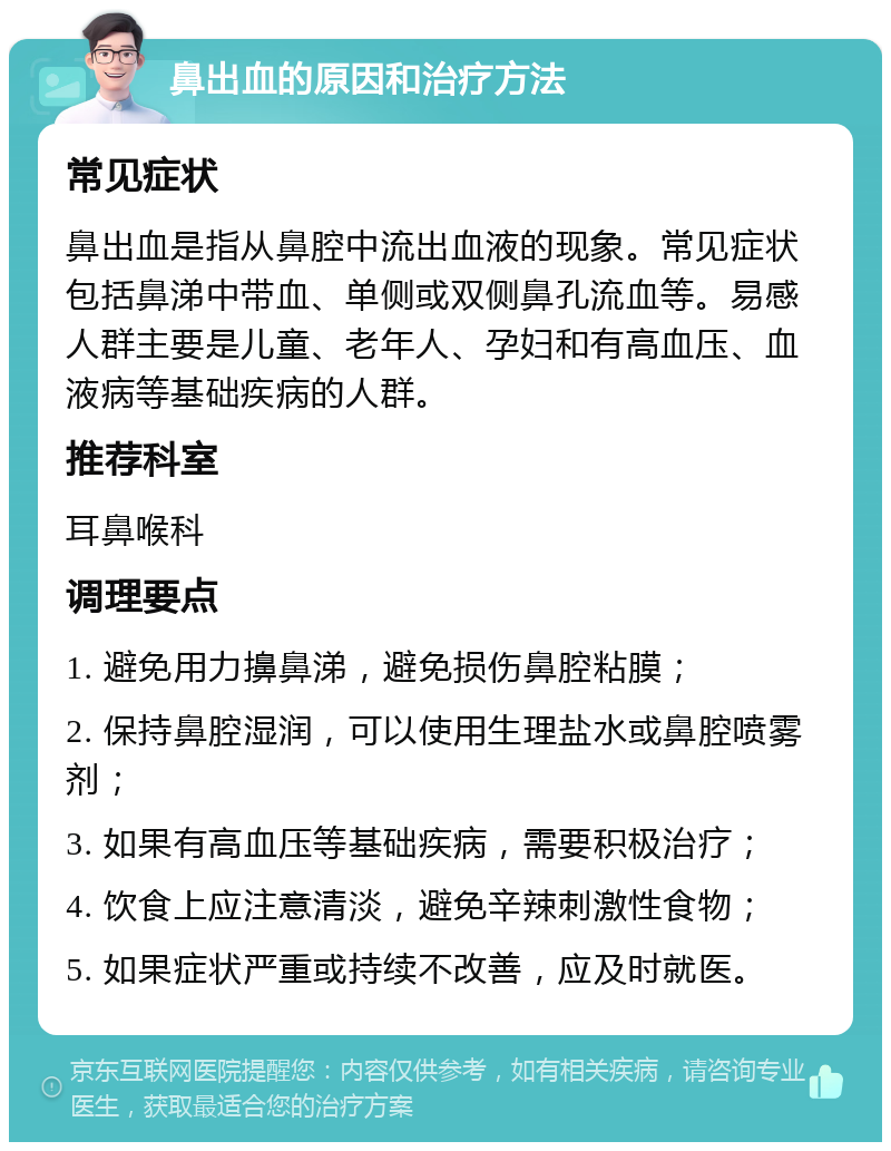 鼻出血的原因和治疗方法 常见症状 鼻出血是指从鼻腔中流出血液的现象。常见症状包括鼻涕中带血、单侧或双侧鼻孔流血等。易感人群主要是儿童、老年人、孕妇和有高血压、血液病等基础疾病的人群。 推荐科室 耳鼻喉科 调理要点 1. 避免用力擤鼻涕，避免损伤鼻腔粘膜； 2. 保持鼻腔湿润，可以使用生理盐水或鼻腔喷雾剂； 3. 如果有高血压等基础疾病，需要积极治疗； 4. 饮食上应注意清淡，避免辛辣刺激性食物； 5. 如果症状严重或持续不改善，应及时就医。