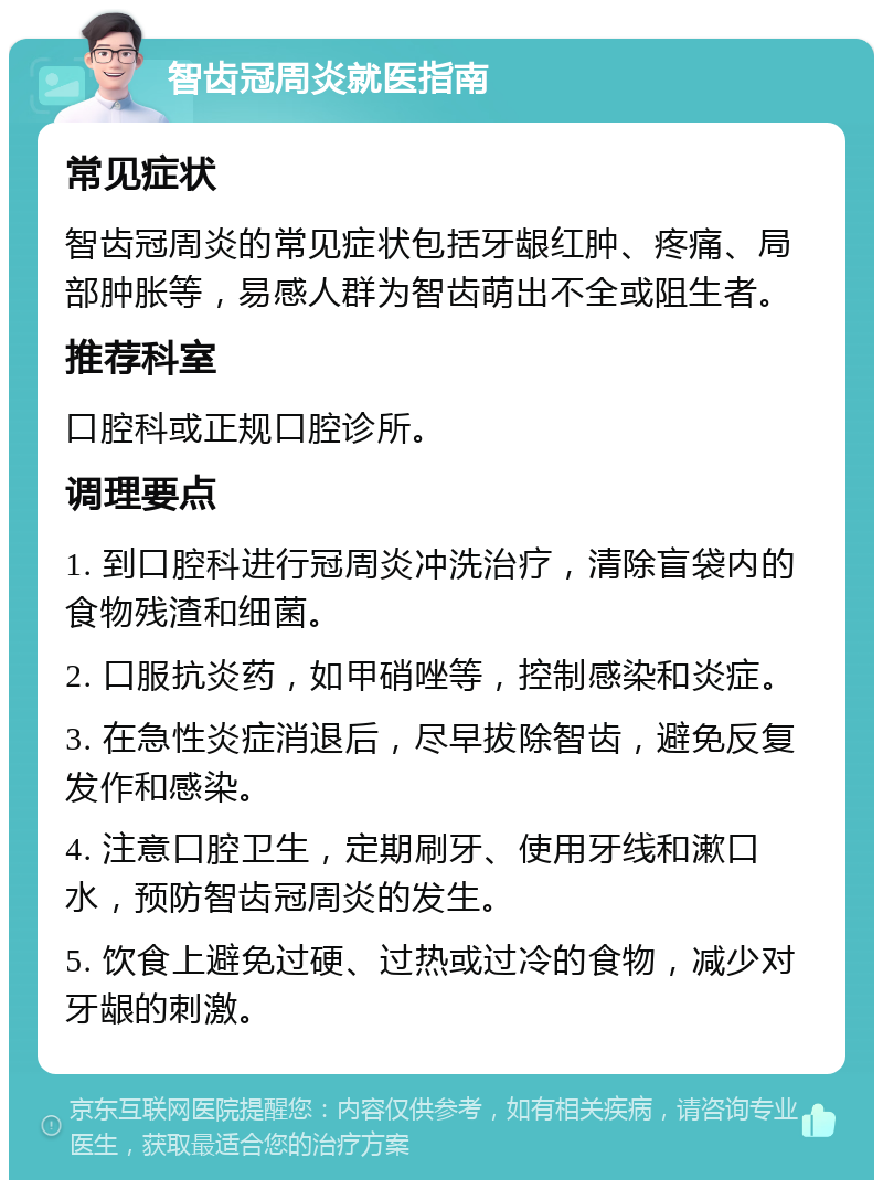 智齿冠周炎就医指南 常见症状 智齿冠周炎的常见症状包括牙龈红肿、疼痛、局部肿胀等，易感人群为智齿萌出不全或阻生者。 推荐科室 口腔科或正规口腔诊所。 调理要点 1. 到口腔科进行冠周炎冲洗治疗，清除盲袋内的食物残渣和细菌。 2. 口服抗炎药，如甲硝唑等，控制感染和炎症。 3. 在急性炎症消退后，尽早拔除智齿，避免反复发作和感染。 4. 注意口腔卫生，定期刷牙、使用牙线和漱口水，预防智齿冠周炎的发生。 5. 饮食上避免过硬、过热或过冷的食物，减少对牙龈的刺激。