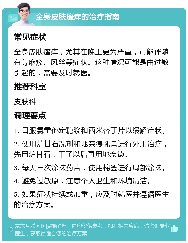 全身皮肤瘙痒的治疗指南 常见症状 全身皮肤瘙痒，尤其在晚上更为严重，可能伴随有荨麻疹、风丝等症状。这种情况可能是由过敏引起的，需要及时就医。 推荐科室 皮肤科 调理要点 1. 口服氯雷他定糖浆和西米替丁片以缓解症状。 2. 使用炉甘石洗剂和地奈德乳膏进行外用治疗，先用炉甘石，干了以后再用地奈德。 3. 每天三次涂抹药膏，使用棉签进行局部涂抹。 4. 避免过敏原，注意个人卫生和环境清洁。 5. 如果症状持续或加重，应及时就医并遵循医生的治疗方案。