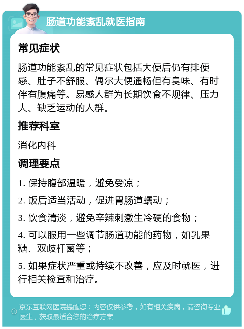 肠道功能紊乱就医指南 常见症状 肠道功能紊乱的常见症状包括大便后仍有排便感、肚子不舒服、偶尔大便通畅但有臭味、有时伴有腹痛等。易感人群为长期饮食不规律、压力大、缺乏运动的人群。 推荐科室 消化内科 调理要点 1. 保持腹部温暖，避免受凉； 2. 饭后适当活动，促进胃肠道蠕动； 3. 饮食清淡，避免辛辣刺激生冷硬的食物； 4. 可以服用一些调节肠道功能的药物，如乳果糖、双歧杆菌等； 5. 如果症状严重或持续不改善，应及时就医，进行相关检查和治疗。