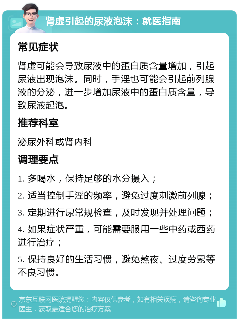 肾虚引起的尿液泡沫：就医指南 常见症状 肾虚可能会导致尿液中的蛋白质含量增加，引起尿液出现泡沫。同时，手淫也可能会引起前列腺液的分泌，进一步增加尿液中的蛋白质含量，导致尿液起泡。 推荐科室 泌尿外科或肾内科 调理要点 1. 多喝水，保持足够的水分摄入； 2. 适当控制手淫的频率，避免过度刺激前列腺； 3. 定期进行尿常规检查，及时发现并处理问题； 4. 如果症状严重，可能需要服用一些中药或西药进行治疗； 5. 保持良好的生活习惯，避免熬夜、过度劳累等不良习惯。