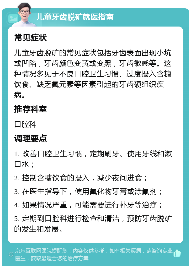 儿童牙齿脱矿就医指南 常见症状 儿童牙齿脱矿的常见症状包括牙齿表面出现小坑或凹陷，牙齿颜色变黄或变黑，牙齿敏感等。这种情况多见于不良口腔卫生习惯、过度摄入含糖饮食、缺乏氟元素等因素引起的牙齿硬组织疾病。 推荐科室 口腔科 调理要点 1. 改善口腔卫生习惯，定期刷牙、使用牙线和漱口水； 2. 控制含糖饮食的摄入，减少夜间进食； 3. 在医生指导下，使用氟化物牙膏或涂氟剂； 4. 如果情况严重，可能需要进行补牙等治疗； 5. 定期到口腔科进行检查和清洁，预防牙齿脱矿的发生和发展。